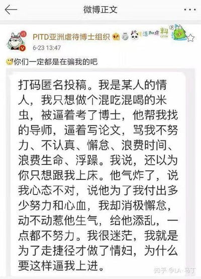 这是微博账号「PITD亚洲虐待博士组织」发布的一条匿名投稿内容截图，博主配文「😥你们一定都是在骗我的吧」，表达对投稿内容的震惊。投稿者自称是他人的情妇，原本只想靠着对方混吃混喝当「米虫」，却被对方逼着考取博士，对方不仅帮她联系导师，还不断逼迫她写论文，指责她不努力、懈怠浮躁。投稿者表示自己当初做情妇只是为了走捷径，对对方逼自己上进的行为感到十分迷茫，内容充满荒诞感，呈现了一段畸形且反常规的关系，将情感依附与学业压力捆绑在一起，引发对这类奇葩经历的讨论。