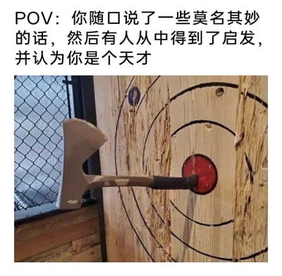 这是一张图文结合的搞笑梗图，上方配文描述了一种生活中荒诞的场景：自己随口说的莫名其妙的话，却被他人从中获得启发并奉为天才言论。下方的图片则用极具反差感的画面呼应了这个情境——斧头的手柄精准扎进了投掷靶的红色靶心，而本该用来瞄准投掷的斧头刃部却完全偏离靶区，仿佛投掷者完全没按正确方式操作，却意外达成了“命中靶心”的结果。这个荒诞的画面精准比喻了那种无心之举、胡言乱语却被过度解读、当成天才智慧的尴尬又好笑的经历，充满了黑色幽默与调侃意味。