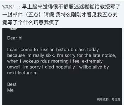 一位学生凌晨五点因为身体不适、头脑昏沉，迷迷糊糊给教授发了一封请假邮件，清醒后查看邮件内容直接崩溃。邮件里满是打错的单词：将can't写成canr，Russian history写成russian historub，sick写成sixk，还胡言乱语写下“Im sorry I died hopefully I willbe ailve by next lecture”这类离谱内容，全程错误连篇，又好笑又社死。
无谐音梗、双关或暗示内容，纯粹是身体不适状态下的手滑失误和胡言乱语。