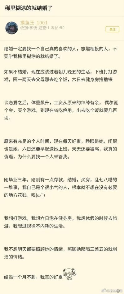 这是网友「摸鱼王-1001」发布的一篇婚后吐槽帖，他刚毕业三年，结婚不到一个月就陷入深深的后悔中。帖子里他对比了婚前婚后的生活：婚前有着朝九晚五、打游戏、健身、偶尔旅游的自由生活，工资绰绰有余；婚后不仅要承担结婚、买房的开支，存款被消耗，个人时间被完全占用，还要每天早起送伴侣上班、时刻照顾伴侣的情绪，感到身心俱疲，怀念之前无拘无束、没有内耗的日子，字里行间满是疲惫与后悔。
无谐音梗、双关或暗示内容。