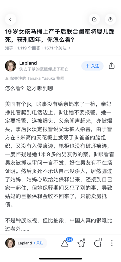 这是知乎平台上关于「19岁女孩马桶上产子后联合闺蜜将婴儿踩死，获刑四年，你怎么看？」问题的一条用户回答截图。答主Lapland以「怎么看？这才哪到哪」开篇，讲述了一起美国JK无差别枪杀父母、嫁祸男友、保释后连累姑妈卖房抵债的恶性刑事案件，最后感慨「不是种族歧视，但比抽象，中国人真的很难比过老外」。该回答获得124个赞同，还得到了用户关注的Tanaka Yasuko的赞同。