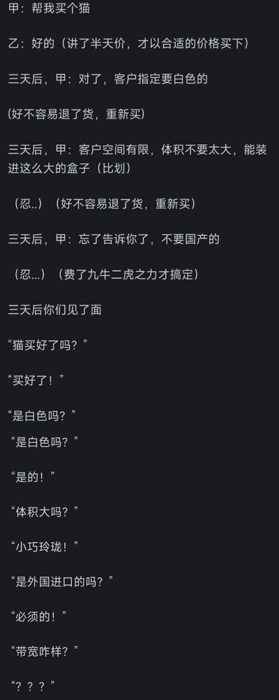 这是一张纯文字搞笑对话梗图，讲述了甲方（甲）不断更改买猫需求，让乙方（乙）反复退货重买的故事。甲最初让乙买猫，乙讲价买下后，甲三天后称客户要白色的，乙退货重买；又三天后甲说体积要小能装盒，乙再次退货重买；再三天后甲补充不要国产的，乙费九牛二虎之力搞定。见面时，甲确认了白色、小巧、进口后突然问“带宽咋样？”，让乙瞬间懵圈（“猫”在此处被误解为“调制解调器”，“带宽”是网络术语）。

通过夸张的需求变更和最终的语义误解，幽默展现了职场中甲方反复无常、乙方无奈抓狂的经典场景。
