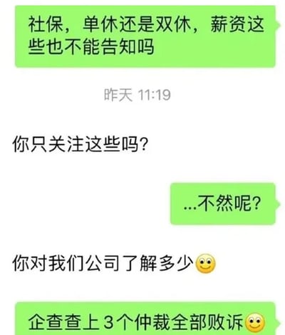 这是一段微信聊天记录截图，呈现了求职者与招聘方的对话过程：求职者首先询问招聘方能否告知社保缴纳情况、休息制度（单休或双休）以及薪资这些求职时的核心信息，招聘方没有正面回应，反而反问求职者“你只关注这些吗？”，求职者带着疑惑回复“...不然呢？”，随后招聘方继续引导求职者，询问“你对我们公司了解多少”，求职者则直接用查询到的公司负面信息回应“企查查上3个仲裁全部败诉😉”，直接戳中公司的不良记录，对话充满现实感，求职者没有被招聘方的问题带偏，反而用硬核的信息回应，十分犀利，反映了职场求职中部分招聘方回避核心问题的现象。