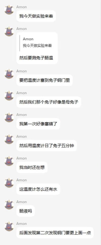 这是一张竖版的即时通讯聊天记录截图，用户Amon在聊天中分享了自己做动物实验时发生的搞笑乌龙事件：他本次实验需要给兔子测量肠温，操作方法是将温度计插入兔子肛门，但是本次实验用的是母兔子，他第一次操作时误将温度计插入了母兔子的生殖道，保持了五分钟之后还疑惑温度计上沾的液体是肠液，直到第二次操作才发现兔子的肛门位置更靠上，内容充满荒诞的幽默感，属于网友分享的搞笑生活趣事。