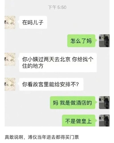 这是一张搞笑的母子聊天记录截图，妈妈先是让儿子给要去北京的小姨找住处，接着语出惊人问能不能安排在故宫里。儿子无奈又幽默地回复“妈 我是做酒店的 不是做皇上”。截图底部还有神评论“真敢说啊，溥仪当年进去都得买门票”，用历史人物溥仪的例子进一步调侃了妈妈这个不切实际的要求，整个对话充满生活气息又笑点十足。