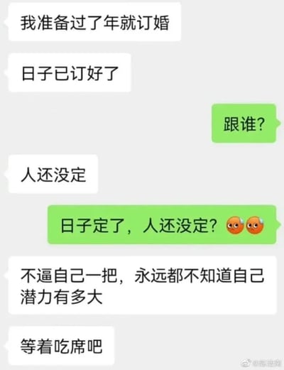 这是一张聊天记录截图，展示了一段充满反差感的幽默对话。对话中，一方称“准备过了年就订婚”且“日子已订好”，当被问及“跟谁”时，却回答“人还没定”，引发对方“日子定了，人还没定？😲😲”的震惊反问。最后以“不逼自己一把，永远都不知道自己潜力有多大”“等着吃席吧”的调侃收尾，用生活化的场景制造出荒诞又搞笑的效果，对话气泡采用白色和绿色区分发言方，整体风格轻松诙谐。