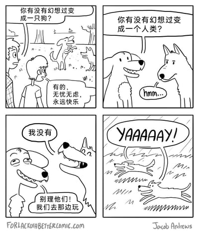 这是一幅四格黑白卡通漫画，描绘了人类与狗狗对彼此生活的不同态度：第一格中，户外场景里一个人类男孩询问同伴“你有没有幻想过变成一只狗？”，同伴回答“有的，无忧无虑，永远快乐”，背景里两只狗狗正在互动；第二格，其中一只狗狗向另一只提问“你有没有幻想过变成一个人类？”，被问的狗狗发出“hmm...”的声音，神情略显犹豫；第三格，被问的狗狗明确表示“我没有”，随后提问的狗狗提议“别理他们！我们去那边玩”，两只狗狗准备离开人类；第四格，两只狗狗在雨中欢快地奔跑，同时大喊“YAAAAAY!”，看起来十分开心。漫画通过对比人类对狗狗生活的向往，展现出狗狗并不羡慕人类，只专注于享受当下简单快乐的生活状态。