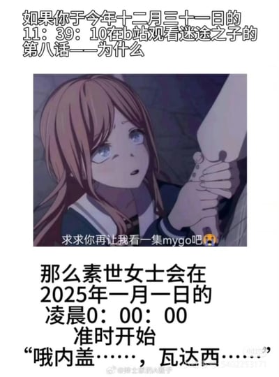 这是一张针对《BanG Dream! It's MyGO!!!!!》（俗称MyGO）粉丝的二次创作梗图：
1. 上方文字设定场景：在12月31日23:39:10（原文写11:39:10应为24小时制笔误，实际指向深夜时间）在B站观看《迷途之子》（MyGO的中文译名）第八话《为什么》；
2. 中间是动画第八话里长崎素世抓着他人手臂、眼含泪水的名场面截图，配文“求求你再让我看一集mygo吧😭”，还原粉丝对剧情的上头心态；
3. 下方文字玩时间梗：精准卡时间后，跨年到2025年1月1日0:00:00时，刚好衔接素世在第八话里崩溃哭诉的经典台词“哦内盖……，瓦达西……”。

梗点解析：MyGO第八话是剧情的情绪爆发名场面，素世的崩溃台词让粉丝印象深刻，梗图通过卡跨年时间点，将剧情名场面和新年瞬间结合，既玩了剧情梗，又精准戳中粉丝对作品的上头情绪，充满搞笑又共情的效果。