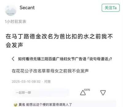 这是一张社交媒体问答平台的截图，针对「如何看待无锡三阳百盛广场妇女节广告语「说句母道话」」的争议问题，用户Secant模仿下方2025年3月10日的评论句式，创作了「在马丁路德金改名为爸比扣的水之前我不会发声」的戏谑内容，用荒诞的谐音改名要求来调侃该广告语引发的争议。下方还有一条评论称「能想出这个梗的家里得请高人了」。
谐音梗说明：「爸比扣的水」是「马丁路德金」的谐音拆解，「草草母女」是「花花公子」的谐音反向拆解，均以极端荒诞的改名要求，对应「母道话」的争议，表达戏谑的态度。