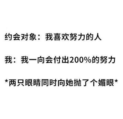 这是一张纯文字梗图，展示了一段约会中的幽默对话。约会对象表示自己喜欢努力的人，而“我”则回应称“我一向会付出200%的努力”，随后用星号标注了动作“两只眼睛同时向她抛了个媚眼”。图中的笑点在于“200%的努力”表面上呼应了对方对“努力”的偏好，实际上却用“两只眼睛同时抛媚眼”这种俏皮又略带滑稽的行为来诠释，形成了语义上的反差萌，营造出轻松搞笑的氛围。