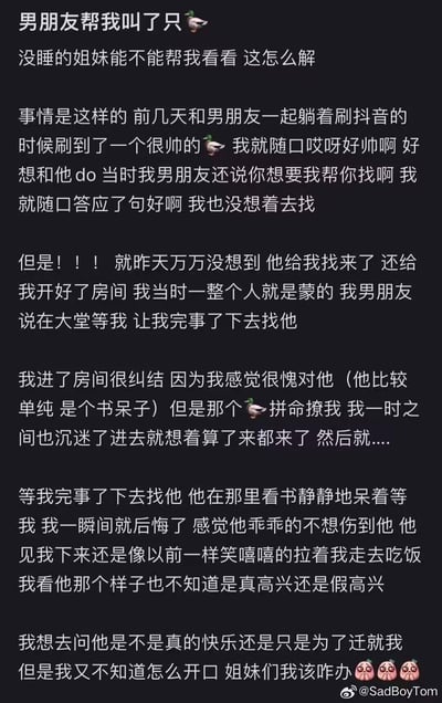女生和男友一起刷抖音时，看到用鸭子emoji指代的帅气有偿男伴，随口感慨想和对方发生关系，男友开玩笑说可以帮忙找，女生随口答应后并未当真。没想到男友真的帮她联系了对方，还开好房间让女生赴约，女生纠结后还是和对方发生了关系。下来看到在大堂乖乖等她的男友，女生既后悔又困惑，不确定男友是真的开心还是只是迁就自己，于是发文求助网友该如何开口询问。注：图中的鸭子emoji是谐音梗，暗指有偿男伴。