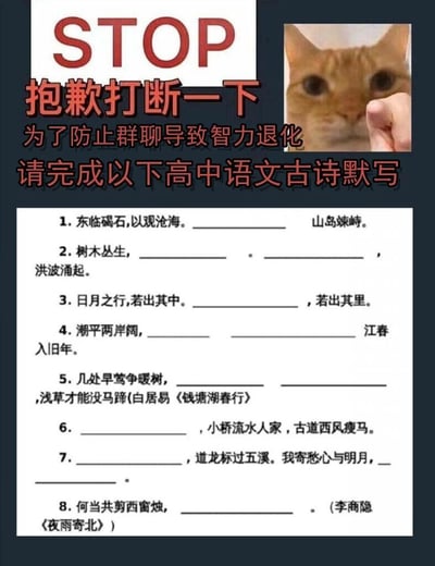 这是一张竖屏的图文混排类趣味互动图，主要用于社群聊天场景。图的顶部以醒目的红色英文“STOP”和中文“抱歉打断一下”作为开头，紧接着用“为了防止群聊导致智力退化，请完成以下高中语文古诗默写”的趣味文案引出内容，右侧搭配一张被手指怼脸、眼神惊讶的猫咪表情包，增添诙谐感。下方是8道高中阶段必背的经典古诗文默写题，涵盖多篇经典名作，具体题目及对应答案如下：1. 东临碣石,以观沧海。水何澹澹，山岛竦峙。（曹操《观沧海》）2. 树木丛生，百草丰茂。秋风萧瑟，洪波涌起。（曹操《观沧海》）3. 日月之行,若出其中。星汉灿烂，若出其里。（曹操《观沧海》）4. 潮平两岸阔，风正一帆悬。海日生残夜，江春入旧年。（王湾《次北固山下》）5. 几处早莺争暖树，谁家新燕啄春泥。乱花渐欲迷人眼，浅草才能没马蹄(白居易《钱塘湖春行》)6. 枯藤老树昏鸦，小桥流水人家，古道西风瘦马。（马致远《天净沙·秋思》）7. 杨花落尽子规啼，道龙标过五溪。我寄愁心与明月，随君直到夜郎西。（李白《闻王昌龄左迁龙标遥有此寄》）8. 何当共剪西窗烛，却话巴山夜雨时。（李商隐《夜雨寄北》）整体风格轻松有趣，通过结合表情包和古诗文默写，让群聊用户在互动中唤起对高中语文知识的回忆。