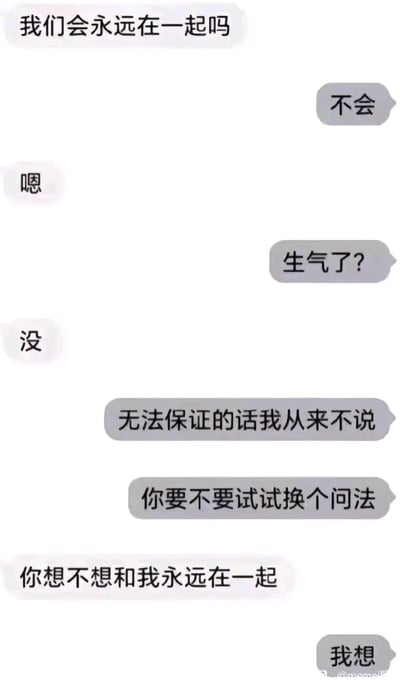 这是一段情侣间的聊天记录截图，对话开始时，提问方询问“我们会永远在一起吗”，回应方直接回答“不会”，让提问方情绪低落，只用简短的“嗯”“没”回应回应方的关心。随后回应方解释自己“无法保证的话我从来不说”，并引导提问方换个问法，当提问方问出“你想不想和我永远在一起”时，回应方给出了“我想”的真心答案。这段对话通过先抑后扬的方式，展现了在亲密关系中不轻易许诺、真诚表达内心意愿的相处模式，既体现了回应方的责任感，也传递了真挚的爱意。
