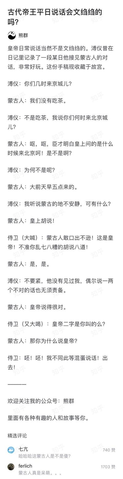 这是知乎用户「熊群」发布的一篇解答类内容，以「古代帝王平日说话会文绉绉的吗？」为引，用溥仪日记中收藏于故宫的手稿内容，还原了一段溥仪接见蒙古人的搞笑对话。对话里溥仪全程用口语化的北京方言交流，蒙古人频频理解错问题，还和侍卫闹出乌龙：把「几时来京城儿」听成「吃茶」，直言「皇上胡说」，甚至和侍卫互呛「那你为什么说皇帝」，呆萌表现让评论区网友纷纷调侃。内容末尾还推广了作者的同名公众号，精选评论里高赞内容都在吐槽蒙古人的呆萌。
无谐音梗、双关或暗示内容。