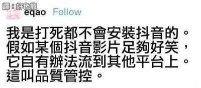 这是一张海外社交平台的用户发言截图，顶部显示用户账号「譯:好色龍 egao」及关注按钮，下方是一段繁体中文文字：「我是打死都不會安裝抖音的。假如某個抖音影片足夠好笑，它自有辦法流到其他平台上。這叫品質管控。」。用户以调侃的语气，表达自己不愿安装抖音，认为优质的抖音内容会自然传播到其他平台，将这种行为戏称为「品质管控」，没有双关、谐音梗或暗示内容。