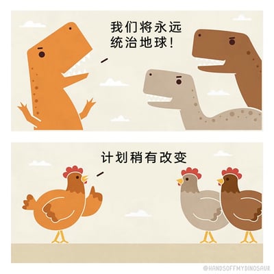 这是一幅上下分栏的连环卡通漫画，上栏呈现了三只不同颜色（橙、灰、棕）的霸王龙形象，其中橙色恐龙张开双臂，神态自信地喊出“我们将永远统治地球！”，彰显出恐龙想要称霸地球的野心；下栏中对应的三只恐龙转变为颜色一一对应的家鸡，橙色的鸡摊开翅膀，配文“计划稍有改变”，作品借用了恐龙演化成鸟类（鸡）的科学观点，通过巨大的形象与命运反差，制造出强烈的幽默效果，调侃了恐龙最终的演化结局。