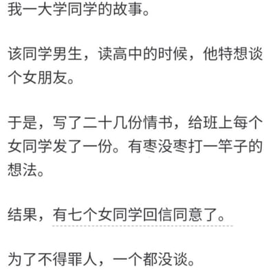 这是一则纯文字趣味段子，讲述了一名男生高中时期渴望谈恋爱，便抱着“有枣没枣打一竿子”的心态，给班上所有女同学都写了情书。没想到有七位女同学回信同意交往，最后男生为了不得罪任何人，索性一个都没谈，结局充满无厘头的幽默感，让人忍俊不禁。