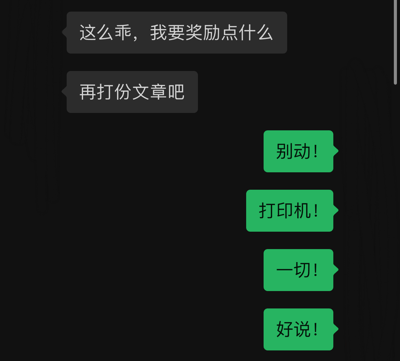 图片为黑色背景的纯文字对话梗图，包含两组对话气泡。上方灰色气泡内容为“这么乖，我要奖励点什么”和“再打份文章吧”，形成“奖励”实为“增加任务”的反差；下方绿色气泡依次为“别动！”“打印机！”“一切！”“好说！”，以急促有力的短句强化幽默效果，整体通过职场或任务场景中“奖励”与“额外工作”的矛盾制造笑点，无明显双关或谐音梗，语言风格轻松诙谐。