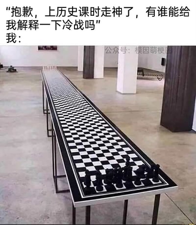 这是一张图文混排的创意梗图，上方是一段对话文字，有人表示自己历史课走神，请求他人解释冷战概念，随后以“我：”引出下方的画面。画面主体是一个被极度拉长的国际象棋棋盘，近处的一端整齐摆放着黑方的棋子，棋盘向画面深处无限延伸，看不到尽头和对面的棋子。这张图用这个夸张的装置艺术画面，生动比喻冷战的核心特点：冷战是20世纪中后期以美国为首的资本主义阵营和以苏联为首的社会主义阵营之间的长期对峙状态，双方没有爆发直接的大规模热战，而是隔着巨大的意识形态和地理距离，长期处于相互威慑、僵持不下的对峙局面，超长的棋盘就象征着双方之间的对峙距离和僵持的时长，直观又幽默地把抽象的历史概念具象化。