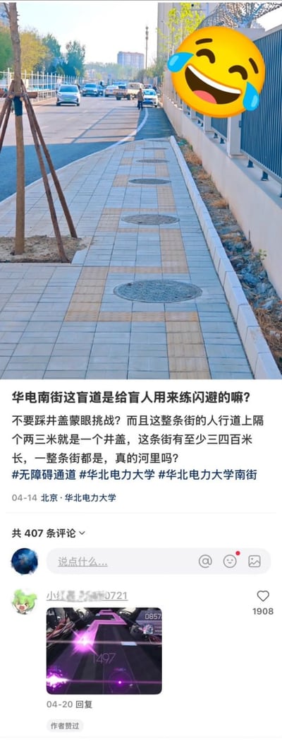 这是一张社交媒体内容截图，上半部分是北京华电南街的人行道实拍画面：灰色地砖铺成的人行道上，黄色盲道沿线每隔两三米就设置有一个圆形井盖，井盖直接覆盖在盲道的通行路径上，右上角配有一个笑哭的emoji表情。下半部分是发布者的配文，吐槽该盲道设计完全不具备实用性，仿佛是给盲人设计的闪避练习、蒙眼不踩井盖挑战，说明这条三四百米长的街道全程盲道都是这样的设计，配文中的“河里吗”是谐音“合理吗”的网络玩梗用法，还附带了相关话题标签，定位为北京华北电力大学，发布时间为4月14日。截图下方展示了评论区第一条热评，该评论配了音游的游戏画面，暗喻走这条盲道需要像玩音游按节拍躲避按键一样躲井盖，该评论获赞1908，且被内容发布者点赞。