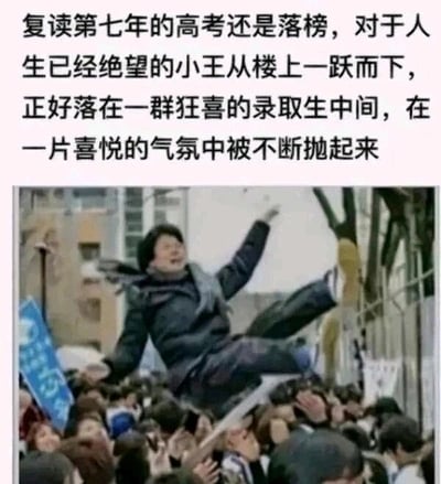 这是一张图文混排的搞笑梗图，上方配有一段荒诞的文字故事：复读第七年高考仍落榜的小王，因对人生绝望选择跳楼，却巧合落在一群刚收到录取通知、正在狂喜庆祝的学生中间，被他们误当成庆祝的一员不断抛起。下方的图片展示了一名男子被人群高高抛起，男子表情惊恐，四肢张开，与上方文字故事形成呼应，通过这种将绝望跳楼与喜庆庆祝的荒诞错位，制造出强烈的黑色幽默效果，调侃了高考带来的巨大压力与人生中充满戏剧性的巧合。