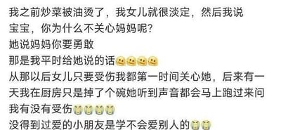 这是一段充满教育意义的文字分享，讲述了一位妈妈的亲身经历：她炒菜被油烫伤后，女儿的淡定反应让她不解，询问后才得知女儿说的“妈妈你要勇敢”正是自己平时对女儿说的话。这件事让她意识到言传身教的重要性，之后她改变了对待女儿的方式，在女儿受伤时第一时间关心，后来她只是掉了个碗，女儿都会立刻跑来关心她。最后她感慨“没得到过爱的小朋友是学不会爱别人的”，搭配难过的表情，传递出父母的行为对孩子有着深远影响的核心思想，温情又引人深思。