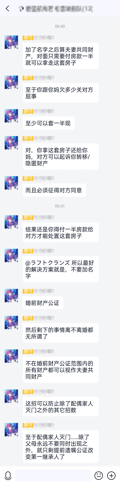 这是一张微信聊天群的竖屏截图，群内一名使用卡通头像、昵称被打码的匿名成员，在00:40至00:41期间，针对群友的婚姻房产相关问题连续给出多段建议：首先说明房产加名后会成为夫妻共同财产，对方仅需支付一半房款即可分割房产，且发言者与母亲的债务和对方无关；接着指出若私自将房产归还母亲，可能被起诉转移、隐匿财产，处置房产必须征得对方同意，最终仍需支付对方一半房款才能处置；随后@群内特定成员，建议不要给房产加名，进行婚前财产公证，公证范围外的财产将被视作夫妻共同财产，还提及该方式可应对多数财产纠纷，同时针对极端情况给出让父母不同时出现、提前做遗嘱公证变更第一继承人的建议。截图顶部的群名称被打码处理。