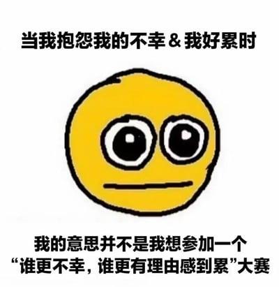 这张梗图上方有文字“当我抱怨我的不幸 & 我好累时”，中间是一个黄色圆形表情，有着超大的眼睛和一条直线的嘴巴，表情看起来面无表情。下方文字写着“我的意思并不是我想参加一个‘谁更不幸，谁更有理由感到累’大赛”。整个图片用简洁的方式表达了当人们抱怨自己的不幸和疲惫时，并非想与他人比较谁更不幸，而是单纯想表达自己的感受这一观点。