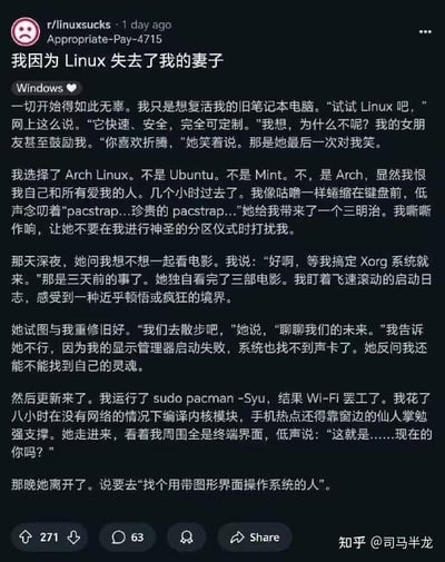 这是一篇发布在Reddit社区r/linuxsucks的搞笑吐槽帖，以第一人称视角讲述了自己为复活旧笔记本选择安装Arch Linux后，沉迷于解决各种系统配置问题，完全忽略了伴侣的感受，最终导致妻子离开的经历。作者用夸张戏谑的笔触，将Arch Linux这类需要大量手动配置的Linux发行版的折腾属性放大，把分区、配置系统的过程描述得如同“神圣仪式”，将自己沉浸在系统故障排查中而疏远伴侣的日常戏剧化，充满了程序员特有的自嘲式幽默，内容中没有双关、谐音梗等特殊表达。