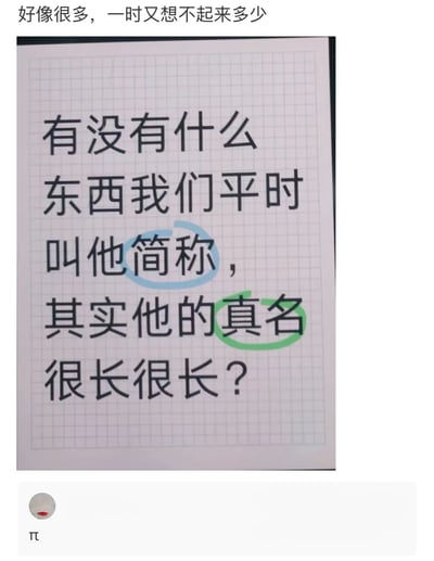 这是一张社交媒体互动截图，上方是提问者的文字内容：“有没有什么东西我们平时叫他简称，其实他的真名很长很长？”，其中“简称”被蓝色线圈出，“真名”被绿色线圈出，突出提问的核心点；下方是回复者的内容“π”。这个回复是一个巧妙的创意梗，因为π是圆周率的简称，而圆周率是一个无限不循环小数，其完整的数值是无限长的，正好对应提问中“真名很长很长”的描述，用数学概念的特性来回应，十分有创意。