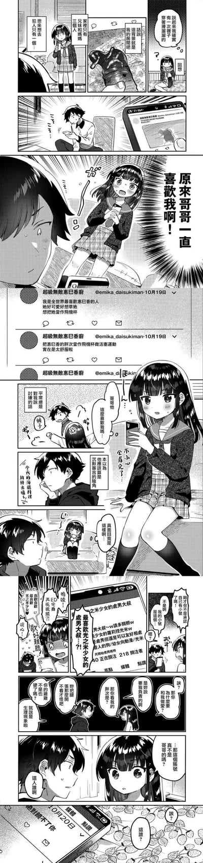 这是一组日式短篇搞笑漫画，剧情围绕妹妹的大型误会展开：妹妹偶然看到哥哥手机里的社交动态，内容全是“喜欢惠巳香、想把她当飞机杯”的露骨发言，误以为是哥哥一直暗恋自己，兴奋地跑去和哥哥对质。哥哥看到后满脸震惊，妹妹才发现自己不小心看完了哥哥的浏览记录——这些动态其实是哥哥关注的陌生账号发布的，而且该账号真实内容是喜欢光之美少女相关的“处男大叔”向内容。最后妹妹还看到账号新发的“绝对饶不了你”的动态，瞬间陷入社死又尴尬的境地。
无谐音双关或暗示，纯误会带来的搞笑社死剧情。