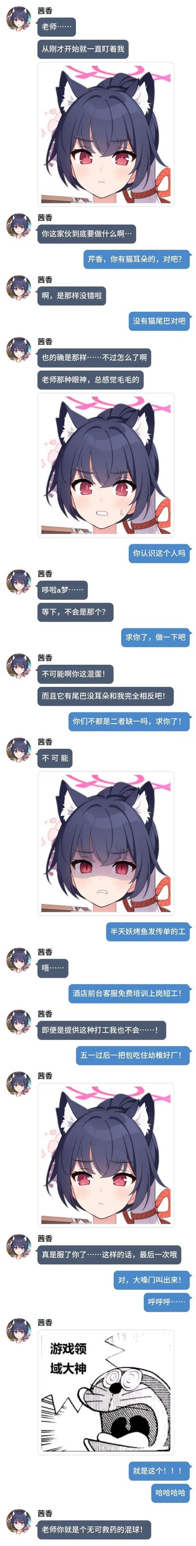 这是一张网友自制的聊天式拼贴梗图，以手游《蔚蓝档案》的角色茜香（猫耳无尾）为主体，“老师”以“哆啦A梦有尾无耳，和茜香都是猫系特征缺一项”为由，要求茜香模仿哆啦A梦的经典名场面。茜香起初愤怒拒绝，在老师用半天妖烤鱼发传单、酒店短工、包吃住短工等打工福利诱惑后，无奈妥协，最终发出“游戏领域大神”的搞怪图完成模仿，全程充满反差感和搞笑氛围。
梗点说明：利用哆啦A梦和茜香的特征反差，结合打工诱惑的接地气情节，玩出二次元角色的搞笑整活效果。