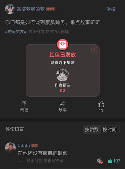 这是某兴趣社区的竖屏帖子截图，用户「富婆梦我的梦（博士生）」发布#恋爱交友#主题帖子，提问「你们都是如何谈到腹肌帅男。来点故事听听」，该帖有12900人围观，作者还发放了2元红包给精选用户。评论区用户「fafafa（讲师）」回复「在他还没有腹肌的时候」，获得107个赞，这个回复一语双关，既指在对方未练出腹肌时就相恋，也暗含可以陪伴对方练出腹肌的意思，巧妙回应了提问，充满趣味。