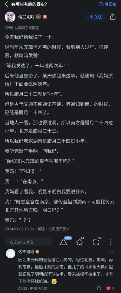 这是一张知乎平台的回答截图，对应问题为“有哪些有趣的野史？”。答主“纳兰明月”分享了母亲讲述的一则关于南北小年日期差异的趣味野史：朱元璋落魄当乞丐时，因羡慕他人过年，发誓发达后要一年过两次年；称帝后他下旨增设小年，北方在腊月二十三接到通知便以此为小年，而南方因古代交通与通讯不便，等通知送达时已是腊月二十四，于是南方便以腊月二十四为小年，答主母亲的老家湖南便是如此。答主随后指出朱元璋的皇宫位于南京，从南京传圣旨到湖南的时间不可能晚于传到北方地区，以此戳破这则野史的逻辑漏洞，母亲对此表示疑惑不解。在回答下方，用户“达不留地”给出了荒诞搞笑的评论，编造圣旨绕地球一圈才抵达湖南的离谱解释，还关联《永乐大典》与欧洲环球航海的梗，让整个内容充满趣味。