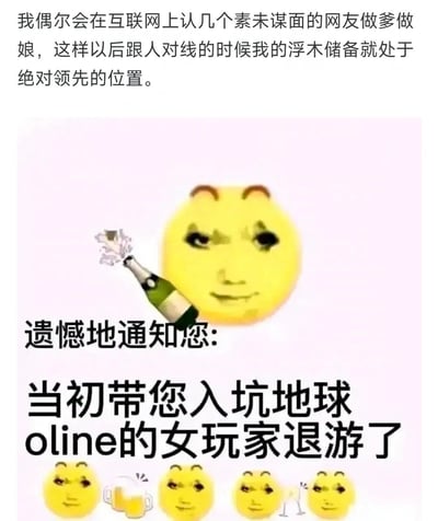 这是一张玩梗的图文混排P图，上方文字写道“我偶尔会在互联网上认几个素未谋面的网友做爹做娘，这样以后跟人对线的时候我的浮木储备就处于绝对领先的位置”，中间是被P上人脸的邪魅小黄脸表情包，旁边配着开香槟的图案，下方文字是“遗憾地通知您:当初带您入坑地球oline的女玩家退游了”，底部还有四个同款小黄脸举杯的图案。
其中“地球online”是将现实生活比作一款网络游戏的网络梗，“浮木储备”是调侃认的网友爹妈可以在对线时当“靠山”，而“引路人退游”则是戏谑现实中带自己融入生活的人离开，整体是用搞笑的方式自嘲现实中的无奈。