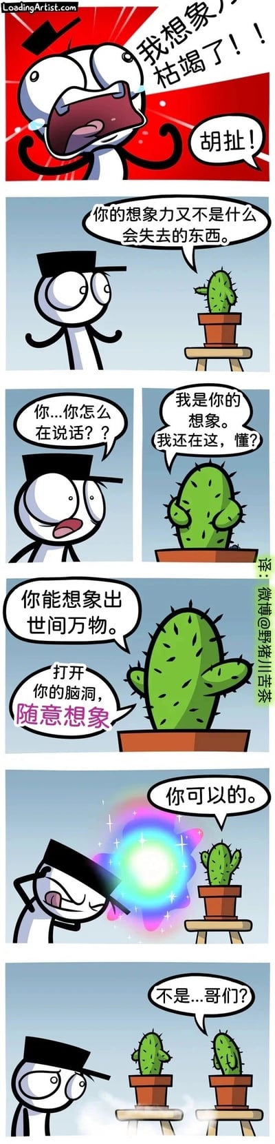 这是一则治愈系短篇连环漫画，开篇是一个戴着黑帽子的卡通小人崩溃大喊自己的想象力枯竭了，一旁的仙人掌却出声反驳他。随后仙人掌告诉小人，自己就是他的想象力，一直都没有消失，还鼓励他可以想象出世间万物，要打开脑洞随意去想。小人在仙人掌的鼓励下努力调动自己的想象力，头顶出现了发光的特效，最后他成功想象出了另一盆一模一样的仙人掌，自己却露出了疑惑的表情。漫画用拟人化的幽默方式，传递出“想象力永远不会枯竭，要大胆去想象”的治愈观点。
