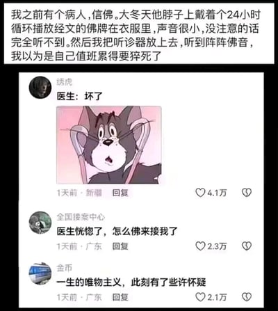 这是一张图文混排的社交媒体截图类搞笑梗图，整体分为上下两部分。上方是一段文字叙述，来自一位医生的真实经历：他遇到一位信佛的病人，对方在冬天将一个24小时循环播放经文的佛牌藏在衣服里，佛牌播放的声音极小，不仔细留意完全听不到。当这位医生用听诊器为病人听诊时，突然听到了阵阵佛音，瞬间以为自己是因为值班劳累过度即将猝死。下方是三条来自不同用户的高赞评论：第一条是用户“绣虎”发布的，搭配了经典动画《猫和老鼠》中汤姆猫的震惊表情包，评论内容为“医生：坏了”，获得4.1万点赞；第二条是用户“全国接案中心”评论“医生恍惚了，怎么佛来接我了”，获得2.3万点赞；第三条是用户“金币”评论“一生的唯物主义，此刻有了些许怀疑”，获得2.1万点赞。整张图通过医生的乌龙工作经历，结合网友们贴合场景的趣味玩梗，既调侃了医护人员值班劳累的职场现状，又制造了唯物主义者遇到“玄学”乌龙场景的反差笑点，内容轻松诙谐，引发网友共鸣。