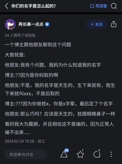 这是知乎平台上用户“再长高一点点”发布的一则回答，针对“你们的名字是怎么起的？”这个问题，该回答转述了一个博主与朋友的搞笑对话：朋友提出疑问“我妈为什么知道我的名字”，在博主解释是妈妈取的名字后，朋友坚持认为自己的名字是天生的，就像眼睛鼻子一样，即便博主提到姓氏和字辈的逻辑，朋友依然觉得是巧合，坚信名字是天生的。回答者表示看到这段对话大为震撼，相信内容不是编造的，因为正常人编不出如此无厘头的内容，该回答获得了24人赞同。