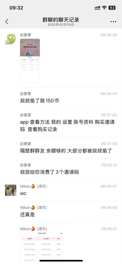 这是2025年03月25日的群聊记录截图，用户赵蒙蒙在群内发布消息，称自己账号里的150虚拟币被“叔叔”偷走，同时附上了app内邀请会员的页面截图，还详细告知了在app内查看购买记录的方法，提到隔壁群余额充足的群友也大多遭遇了同样的情况，并且指出“叔叔”用账号消费了3个邀请码。随后群友Mikan（凛可）发出惊讶的感叹，并且附上自己的购买记录截图，验证了赵蒙蒙所说的情况。
无谐音梗、双关或暗示类内容。