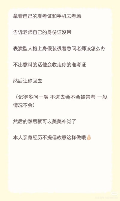 这是一张纯文字的静态单图，内容为网友分享的不想参加考试的趣味操作套路：携带准考证和手机抵达考场后，告知监考老师自己没带身份证，假装着急询问解决办法，通常监考老师会收走准考证让考生离场，离场前可以询问不参加考试是否会被禁考（一般不会有禁考惩罚），之后就可以回家补觉休息，发布者特意标注这是自己的亲身经历，不提倡大家故意模仿这种行为，末尾配有一个挥手的emoji。