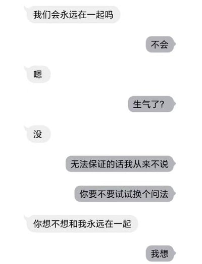 这是一张竖版手机聊天记录截图。画面中左侧白色气泡代表提问者，右侧灰色气泡代表回答者。提问者先问“我们会永远在一起吗”，回答者直接回复“不会”，使气氛瞬间变得微妙。提问者只回复“嗯”，并在对方询问是否生气时说“没”，表现出轻微失落。回答者随后解释“无法保证的话我从来不说”，并建议对方换个问法。提问者于是改问“你想不想和我永远在一起”，回答者立刻回复“我想”。整段对话的核心趣味在于区分“能否保证未来”与“是否渴望未来”：前者无法被绝对承诺，后者却是真诚而坚定的情感表达，因此形成从略显扎心到浪漫温暖的反转。图中没有双关或谐音梗，主要依靠对话逻辑和情绪转折产生效果。