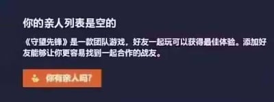 这是一张经过P图改编的《守望先锋》游戏界面截图，原本的好友列表界面被修改为“亲人列表”界面：界面顶部显示“你的亲人列表是空的”，下方保留了原界面中“《守望先锋》是一款团队游戏，好友一起玩可以获得最佳体验。添加好友能够让你更容易找到一起合作的战友”的引导文字，最后设置了一个橙色按钮，上面写着扎心的提问“你有亲人吗？”。这张图通过恶搞游戏UI的方式制造笑点，调侃孤独的状态。对于图中的问题“你有亲人吗？”，这是一个玩笑性质的提问，没有标准答案，可当作玩笑回应，比如“当然有啦！”或者配合玩梗回复“我的亲人就是游戏里的战友！”。