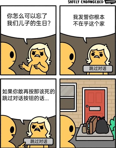 四格漫画描绘了一场家庭争吵的幽默场景。第一格中，金发角色愤怒地质问对方："你怎么可以忘了我们儿子的生日?"。第二格继续指责："我发誓你根本不在乎这个家"，此时出现了一个"跳过对话"按钮。第三格金发角色威胁："如果你敢再按那该死的跳过对话按钮的话..."，同时手持该按钮。第四格显示对方已经离开，门外放着行李箱和垃圾袋。漫画通过在现实争吵中加入游戏式的"跳过对话"按钮，幽默地表现了人们面对冲突时想要逃避的心理。