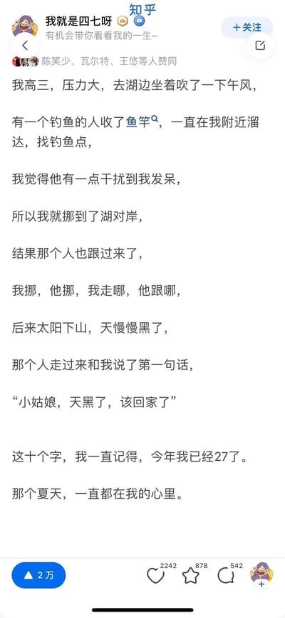 这是一张知乎用户“我就是四七呀”发布的个人经历帖子截图，内容讲述了作者高三时因学业压力大，到湖边放空发呆，期间一位钓鱼人多次跟随她更换位置，起初作者以为对方干扰自己，直到天黑时，钓鱼人主动上前对她说“小姑娘，天黑了，该回家了”，这句简单的关心让作者铭记至今，27岁仍难忘那个夏天的温暖。该帖子获得了2万赞同，还有多位用户的赞同、喜欢、收藏与评论，传递出陌生人之间的善意与温暖，容易引发读者共鸣。