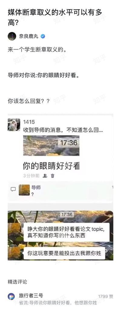 这是一张来自知乎问答的截图，主题是讨论断章取义的程度，答主奈良鹿丸分享了一则学生断章取义的搞笑案例：导师原本发送的完整消息是批评学生的论文质量，内容为“睁大你的眼睛好好看看论文topic，真不知道你写的什么东西”“你这玩意要是能投出去我跟你姓”，学生却只截取了消息里的“你的眼睛好好看”这段内容发布到社交平台，假装疑惑不知道该怎么回复导师，单看截取内容会误以为导师是在夸赞学生的外貌，完全扭曲了原话的含义，下方的热门评论还玩梗将内容总结为“省流：导师说你眼睛好好看，他想跟你姓”，整体通过反差感吐槽了断章取义会彻底歪曲原意的现象，笑点突出。
