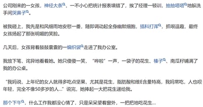 这是一则职场搞笑段子：公司新来的女孩因填错报表被经理批评，躲在洗手间哭泣，被“我”撞见后，“我”用幽默的方式逗笑了她。几天后，女孩背着一编织袋坚果来到“我”的办公室，一边倒出花生、榛子、南瓜籽，一边说“我妈说，上年纪的女人就得多吃点坚果”，还举例说自己妈妈常吃花生显得年轻。这番话让“我”瞬间陷入尴尬，整个下午都没心情工作，只能呆呆吃花生。段子的笑点在于好心帮忙的“我”被误判为上年纪的人，这种年龄误解带来了既搞笑又无奈的尴尬感。