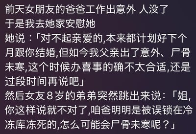 这是一则黑色幽默类的文字段子，内容讲述了女友的父亲因意外去世，“我”前往女友家中安慰她，女友以父亲“尸骨未寒”为由提出推迟原本计划好的婚礼，此时女友8岁的弟弟突然跳出来拆穿，指出父亲是被误锁在冷冻库冻死的，不可能“尸骨未寒”。弟弟的话既点明了父亲死亡的真实场景，又打破了“尸骨未寒”这个成语的常规语境，用这种反差感制造出黑色幽默的笑点，让原本悲伤的事件通过孩童的直白表述变得荒诞滑稽。