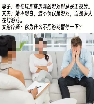 这是一张上方配文、下方配图的搞笑梗图，上方文字为三段对话，下方配图是婚姻咨询的真实场景照片，图中三位人物的面部均做了马赛克处理：背对镜头的是女治疗师，手持记录夹板和笔；沙发上坐着的妻子双臂交叉抱在胸前，神态不满；妻子旁的丈夫双手捂脸，呈现出崩溃无奈的状态。对话内容为妻子抱怨丈夫玩愚蠢的游戏时总是无视自己，丈夫辩解这不是普通游戏而是多人在线游戏，女治疗师随后询问丈夫为什么不把游戏暂停一下。该梗图的笑点在于了解多人在线游戏的玩家都知道这类游戏在对局中无法随意暂停，否则会影响队友的游戏体验，丈夫听到治疗师的提问后意识到对方也不理解游戏的特性，因此陷入崩溃。