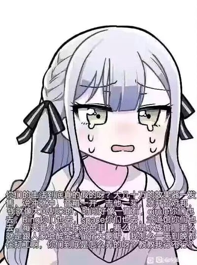 这是一张图文混排的静态梗图，图中是《BanG Dream!》中的角色凑友希那，她银灰色长发扎成双马尾，搭配黑色蝴蝶结，眼眶含泪、眉头紧皱，脸上挂着汗珠，露出委屈崩溃的神情。图下方的文字是她的心声：吐槽自己每天都在打工，却羡慕别人能轻松购买昂贵的音乐设备，还有充足的时间去各类演出场地、享受美食和游玩，疑惑对方的潇洒生活是如何做到的，恳求对方教教自己。这段内容精准戳中了当代打工人被工作束缚、羡慕他人光鲜生活的无奈心态，引发共鸣，没有双关或谐音梗。对于图中的疑问，这种生活差异往往源于收入水平、家庭条件、生活规划的不同，也有不少是他人展示的“滤镜化生活”，现实里很多人的光鲜背后也有各自的压力，不必过度羡慕，若想提升自己的生活质量，可以尝试学习理财、提升职业技能来增加收入，同时合理分配工作与休息的时间。