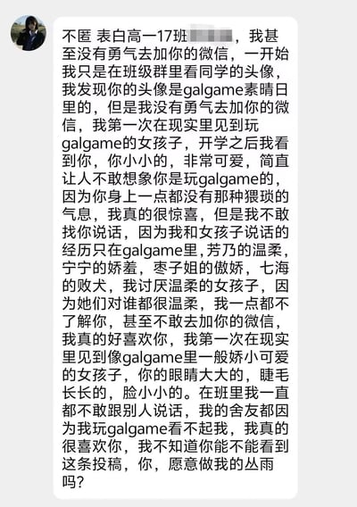 这是一张校园表白截图，内容是一位高一男生向同年级17班的女生表白。男生表示自己因为看到女生使用galgame《素晴日》的头像而注意到她，这是他第一次在现实中遇到玩galgame的女生。他描述女生外表娇小可爱，与他印象中玩galgame的人形象不同，让他感到惊喜。男生透露自己不擅长与现实中的女生交流，仅有的经验来自galgame中的角色互动，并提到了芳乃、宁宁、枣子姐、七海等游戏角色。他表达了对女生的喜爱和不敢主动交流的紧张心情，最后以galgame角色"丛雨"为喻向女生告白。